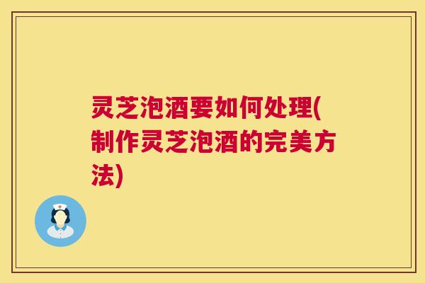 灵芝泡酒要如何处理(制作灵芝泡酒的完美方法) 灵芝泡酒要如何处理(制作灵芝泡酒的完美方法)
