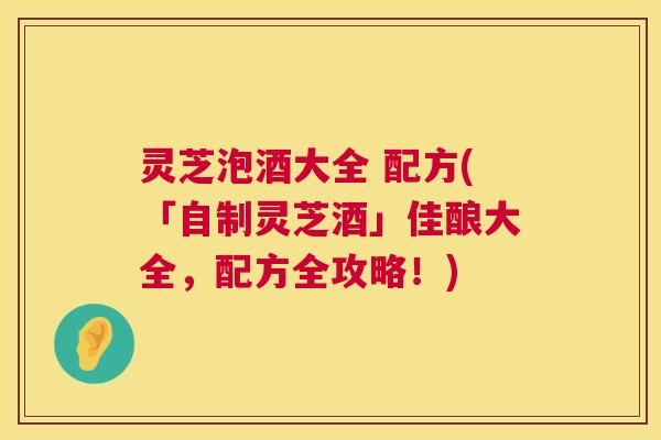 灵芝泡酒大全 配方(「自制灵芝酒」佳酿大全，配方全攻略！)