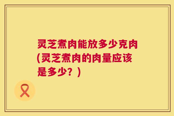灵芝煮肉能放多少克肉(灵芝煮肉的肉量应该是多少?) 灵芝煮肉能放多少克肉(灵芝煮肉的肉量应该是多少?)