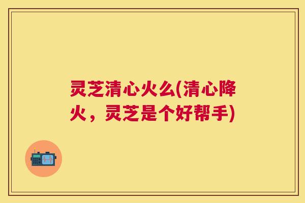 灵芝清心火么(清心降火，灵芝是个好帮手)