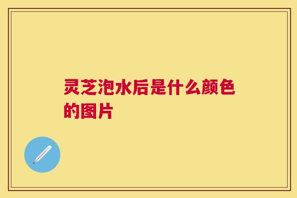 灵芝泡水后是什么颜色的图片 灵芝泡水后是什么颜色的图片