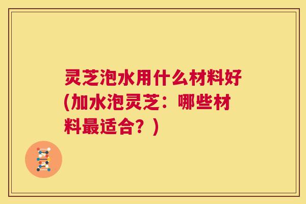 灵芝泡水用什么材料好(加水泡灵芝：哪些材料适合？)