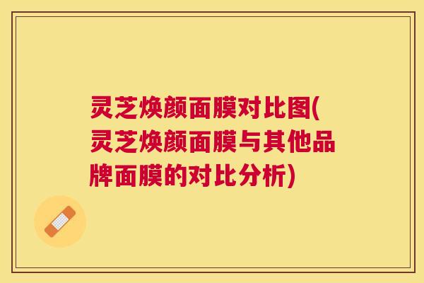 灵芝焕颜面膜对比图(灵芝焕颜面膜与其他品牌面膜的对比分析)