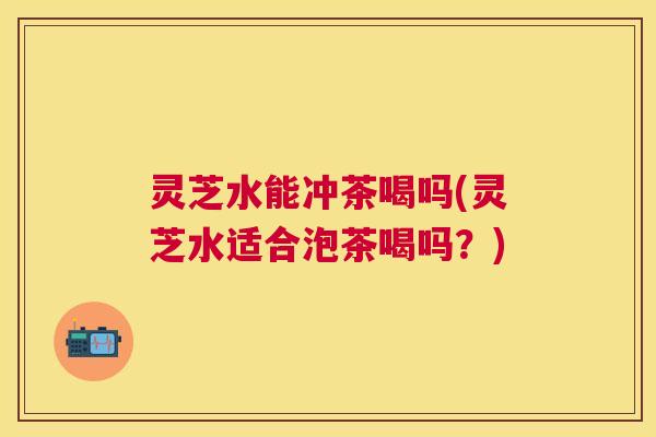灵芝水能冲茶喝吗(灵芝水适合泡茶喝吗？)