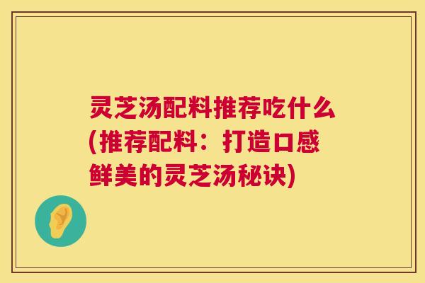 灵芝汤配料推荐吃什么(推荐配料：打造口感鲜美的灵芝汤秘诀)