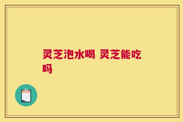 灵芝泡水喝 灵芝能吃吗