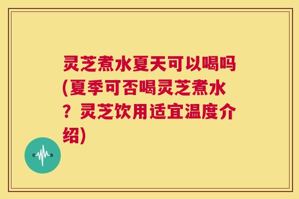 灵芝煮水夏天可以喝吗(夏季可否喝灵芝煮水？灵芝饮用适宜温度介绍)