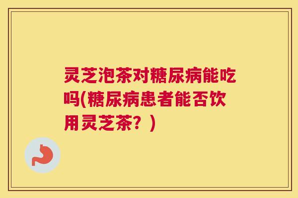 灵芝泡茶对糖尿病能吃吗(糖尿病患者能否饮用灵芝茶？)