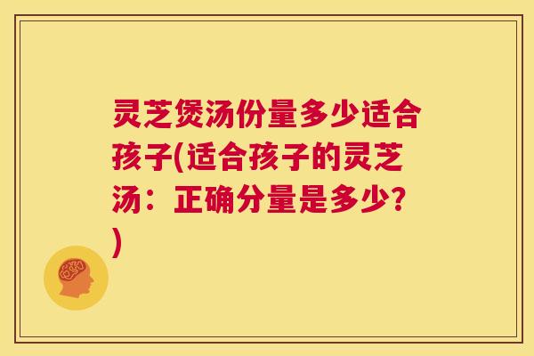 灵芝煲汤份量多少适合孩子(适合孩子的灵芝汤:正确分量是多少?) 灵芝煲汤份量多少适合孩子(适合孩子的灵芝汤:正确分量是多少?)