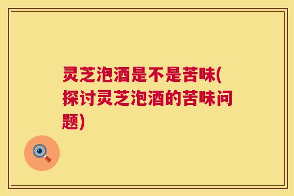 灵芝泡酒是不是苦味(探讨灵芝泡酒的苦味问题)