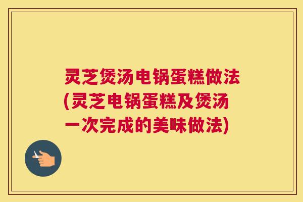 灵芝煲汤电锅蛋糕做法(灵芝电锅蛋糕及煲汤一次完成的美味做法) 灵芝煲汤电锅蛋糕做法(灵芝电锅蛋糕及煲汤一次完成的美味做法)