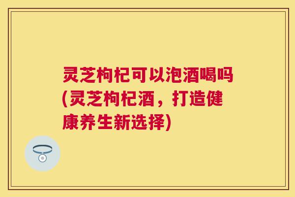 灵芝枸杞可以泡酒喝吗(灵芝枸杞酒，打造健康养生新选择)