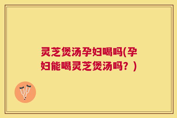 灵芝煲汤孕妇喝吗(孕妇能喝灵芝煲汤吗？)