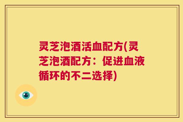 灵芝泡酒活血配方(灵芝泡酒配方：促进血液循环的不二选择)