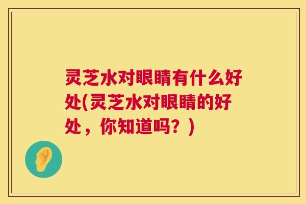 灵芝水对眼睛有什么好处(灵芝水对眼睛的好处，你知道吗？)