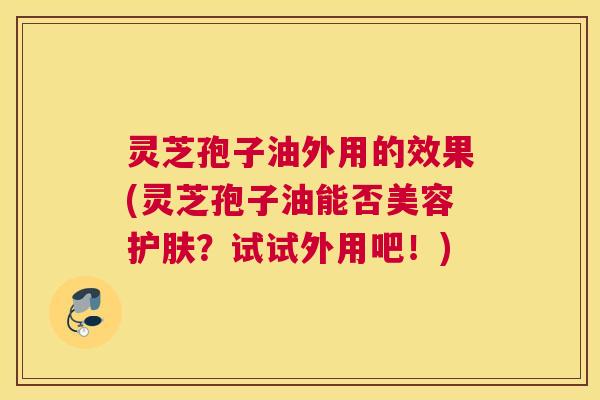 灵芝孢子油外用的效果(灵芝孢子油能否美容护肤？试试外用吧！)
