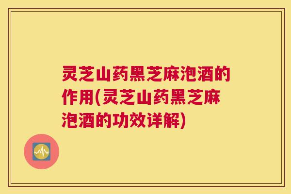 灵芝山药黑芝麻泡酒的作用(灵芝山药黑芝麻泡酒的功效详解)