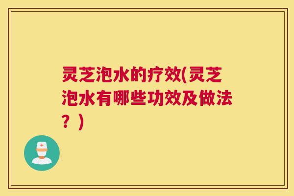灵芝泡水的疗效(灵芝泡水有哪些功效及做法？)