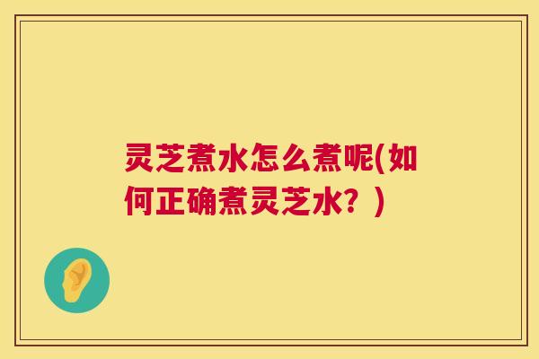 灵芝煮水怎么煮呢(如何正确煮灵芝水？)