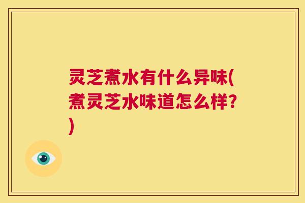 灵芝煮水有什么异味(煮灵芝水味道怎么样？)