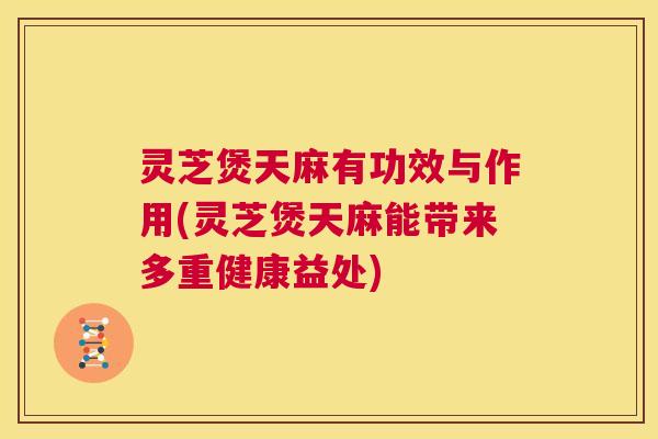 灵芝煲天麻有功效与作用(灵芝煲天麻能带来多重健康益处) 灵芝煲天麻有功效与作用(灵芝煲天麻能带来多重健康益处)