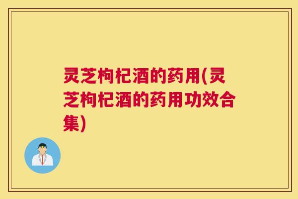 灵芝枸杞酒的药用(灵芝枸杞酒的药用功效合集)