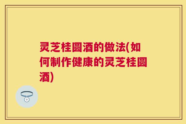灵芝桂圆酒的做法(如何制作健康的灵芝桂圆酒) 灵芝桂圆酒的做法(如何制作健康的灵芝桂圆酒)