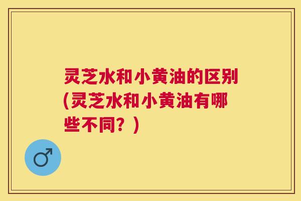 灵芝水和小黄油的区别(灵芝水和小黄油有哪些不同？)