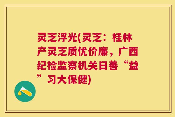 灵芝浮光(灵芝：桂林产灵芝质优价廉，广西纪检监察机关日善“益”习大保健)