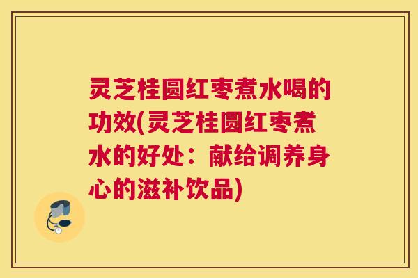灵芝桂圆红枣煮水喝的功效(灵芝桂圆红枣煮水的好处:献给调养身心的滋补饮品) 灵芝桂圆红枣煮水喝的功效(灵芝桂圆红枣煮水的好处:献给调养身心的滋补饮品)