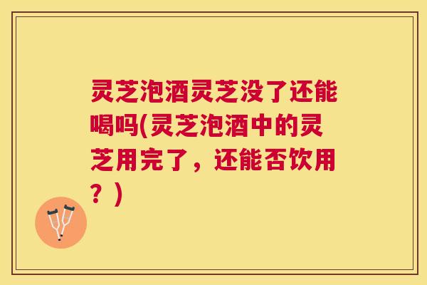 灵芝泡酒灵芝没了还能喝吗(灵芝泡酒中的灵芝用完了，还能否饮用？)
