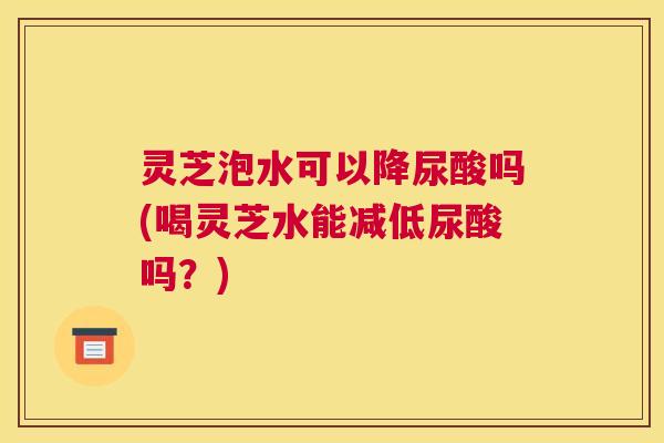灵芝泡水可以降尿酸吗(喝灵芝水能减低尿酸吗？)
