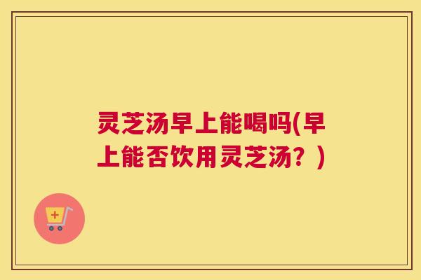 灵芝汤早上能喝吗(早上能否饮用灵芝汤？)
