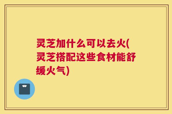 灵芝加什么可以去火(灵芝搭配这些食材能舒缓火气) 灵芝加什么可以去火(灵芝搭配这些食材能舒缓火气)
