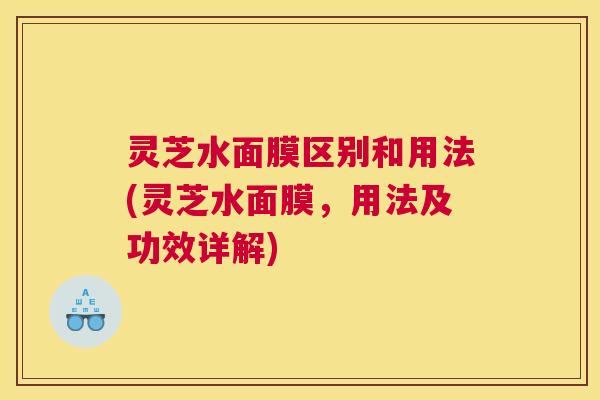 灵芝水面膜区别和用法(灵芝水面膜,用法及功效详解) 灵芝水面膜区别和用法(灵芝水面膜,用法及功效详解)