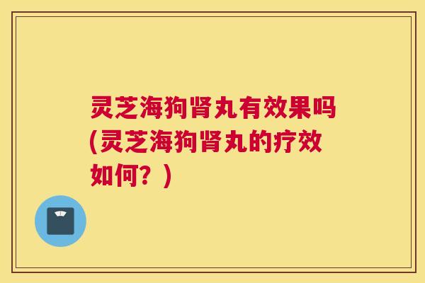 灵芝海狗肾丸有效果吗(灵芝海狗肾丸的疗效如何?) 灵芝海狗肾丸有效果吗(灵芝海狗肾丸的疗效如何?)
