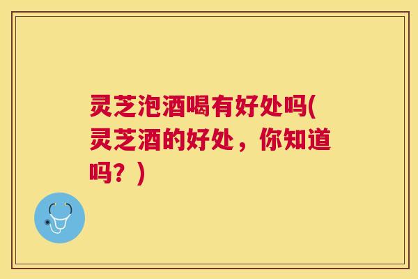 灵芝泡酒喝有好处吗(灵芝酒的好处，你知道吗？)