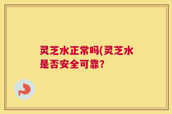 灵芝水正常吗(灵芝水是否安全可靠? 灵芝水正常吗(灵芝水是否安全可靠?