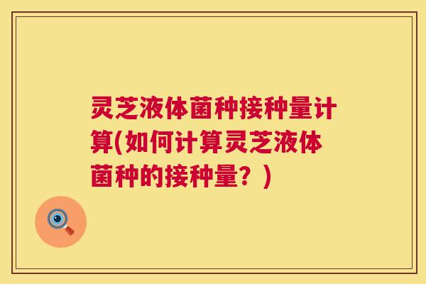 灵芝液体菌种接种量计算(如何计算灵芝液体菌种的接种量?) 灵芝液体菌种接种量计算(如何计算灵芝液体菌种的接种量?)