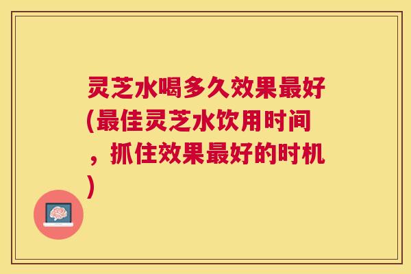 灵芝水喝多久效果最好(最佳灵芝水饮用时间，抓住效果最好的时机)