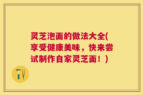 灵芝泡面的做法大全(享受健康美味，快来尝试制作自家灵芝面！)