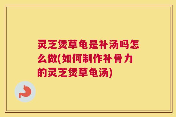 灵芝煲草龟是补汤吗怎么做(如何制作补骨力的灵芝煲草龟汤)