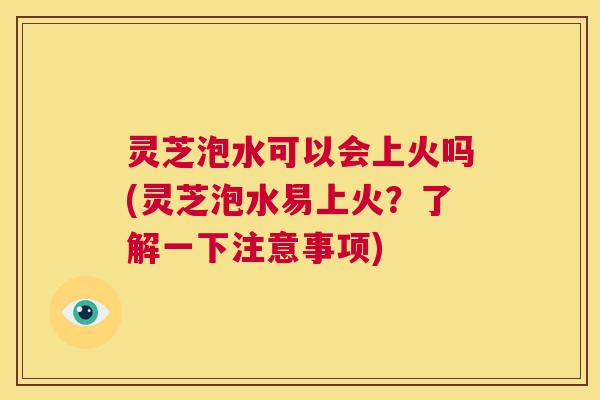 灵芝泡水可以会上火吗(灵芝泡水易上火？了解一下注意事项)