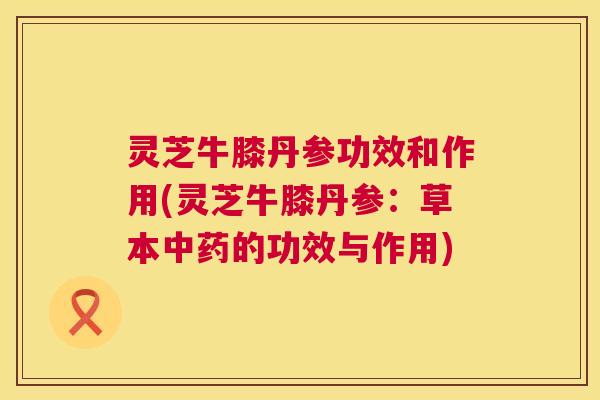 灵芝牛膝丹参功效和作用(灵芝牛膝丹参:草本中药的功效与作用) 灵芝牛膝丹参功效和作用(灵芝牛膝丹参:草本中药的功效与作用)