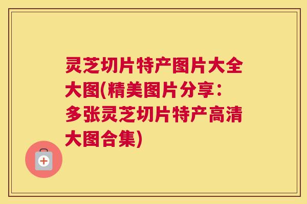 灵芝切片特产图片大全大图(精美图片分享：多张灵芝切片特产高清大图合集)