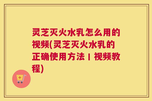 灵芝灭火水乳怎么用的视频(灵芝灭火水乳的正确使用方法丨视频教程)