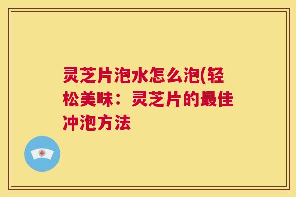 灵芝片泡水怎么泡(轻松美味：灵芝片的佳冲泡方法