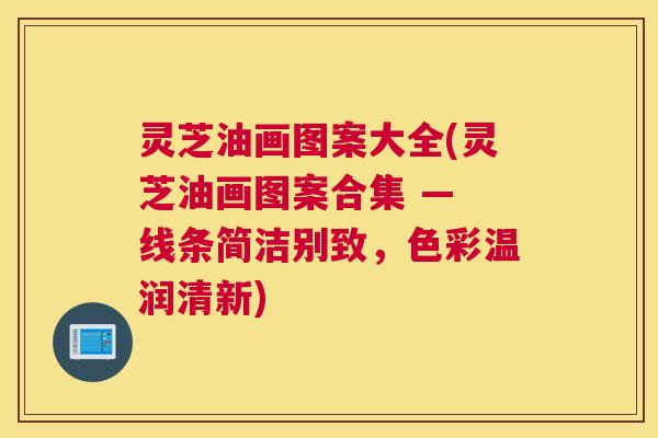 灵芝油画图案大全(灵芝油画图案合集 — 线条简洁别致,色彩温润清新) 灵芝油画图案大全(灵芝油画图案合集 — 线条简洁别致,色彩温润清新)