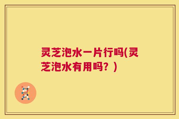 灵芝泡水一片行吗(灵芝泡水有用吗?) 灵芝泡水一片行吗(灵芝泡水有用吗?)