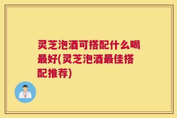 灵芝泡酒可搭配什么喝好(灵芝泡酒佳搭配推荐)